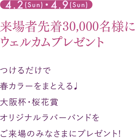 4.2(Sun)・4.9(Sun) 来場者先着30,000名様にウェルカムプレゼント つけるだけで春カラーをまとえる♩大阪杯・桜花賞オリジナルラバーバンドをご来場のみなさまにプレゼント!